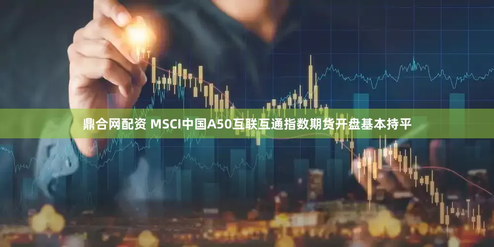 鼎合网配资 MSCI中国A50互联互通指数期货开盘基本持平