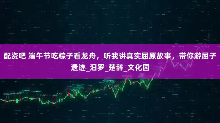 配资吧 端午节吃粽子看龙舟，听我讲真实屈原故事，带你游屈子遗迹_汨罗_楚辞_文化园