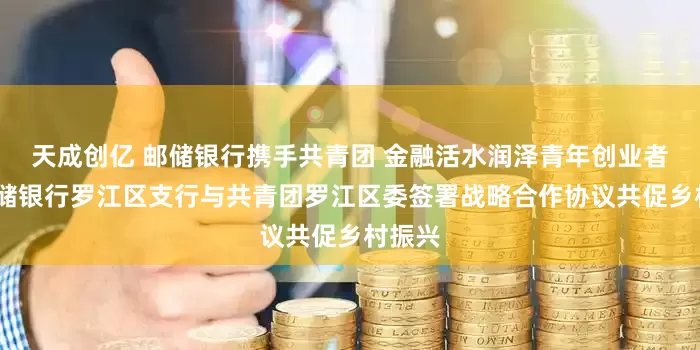 天成创亿 邮储银行携手共青团 金融活水润泽青年创业者——邮储银行罗江区支行与共青团罗江区委签署战略合作协议共促乡村振兴