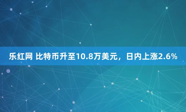 乐红网 比特币升至10.8万美元，日内上涨2.6%