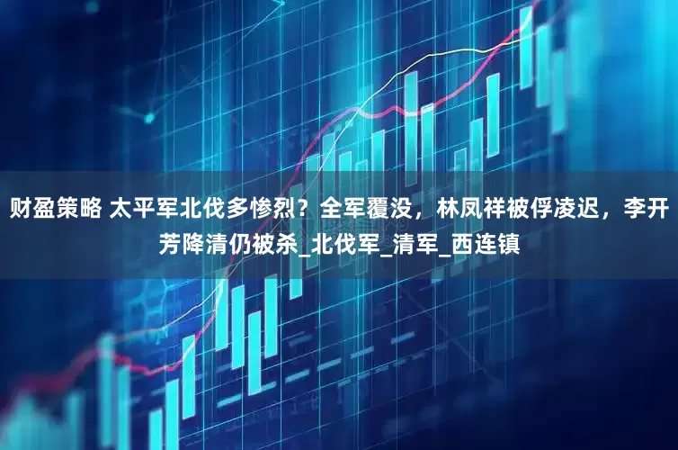 财盈策略 太平军北伐多惨烈？全军覆没，林凤祥被俘凌迟，李开芳降清仍被杀_北伐军_清军_西连镇