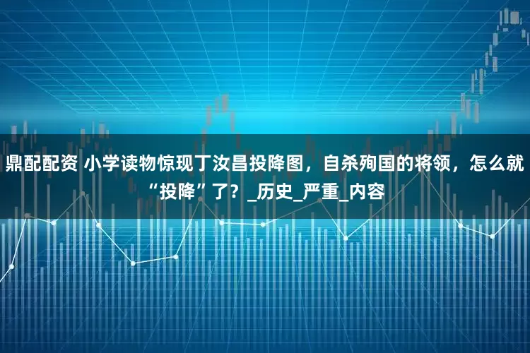 鼎配配资 小学读物惊现丁汝昌投降图，自杀殉国的将领，怎么就“投降”了？_历史_严重_内容