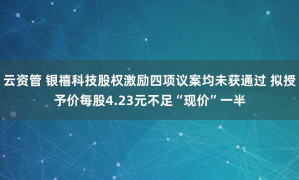 云资管 银禧科技股权激励四项议案均未获通过 拟授予价每股4.23元不足“现价”一半
