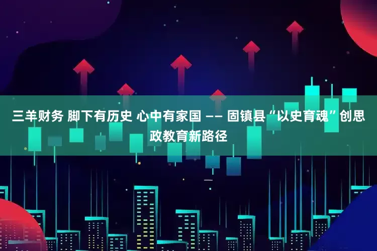三羊财务 脚下有历史 心中有家国 —— 固镇县“以史育魂”创思政教育新路径