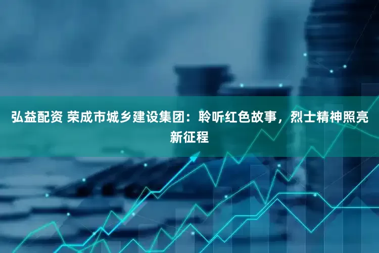 弘益配资 荣成市城乡建设集团：聆听红色故事，烈士精神照亮新征程