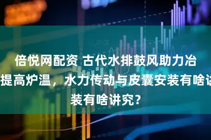 倍悦网配资 古代水排鼓风助力冶铁，提高炉温，水力传动与皮囊安装有啥讲究？