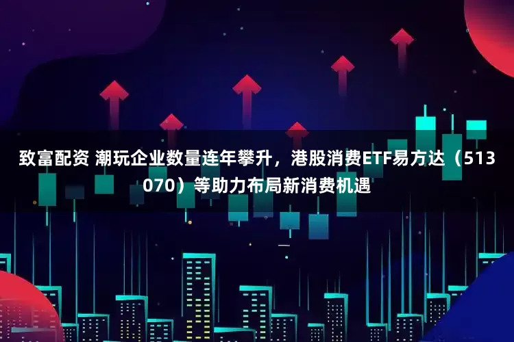 致富配资 潮玩企业数量连年攀升，港股消费ETF易方达（513070）等助力布局新消费机遇