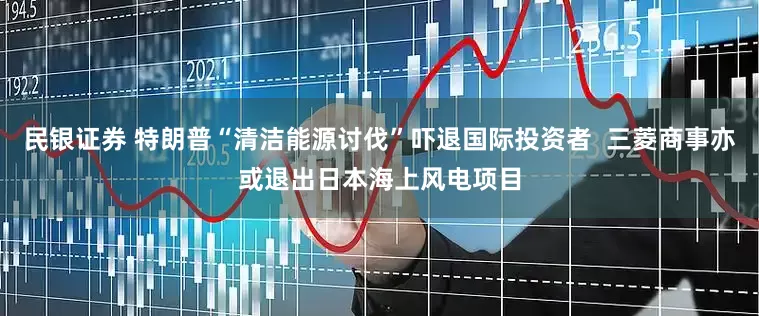 民银证券 特朗普“清洁能源讨伐”吓退国际投资者  三菱商事亦或退出日本海上风电项目