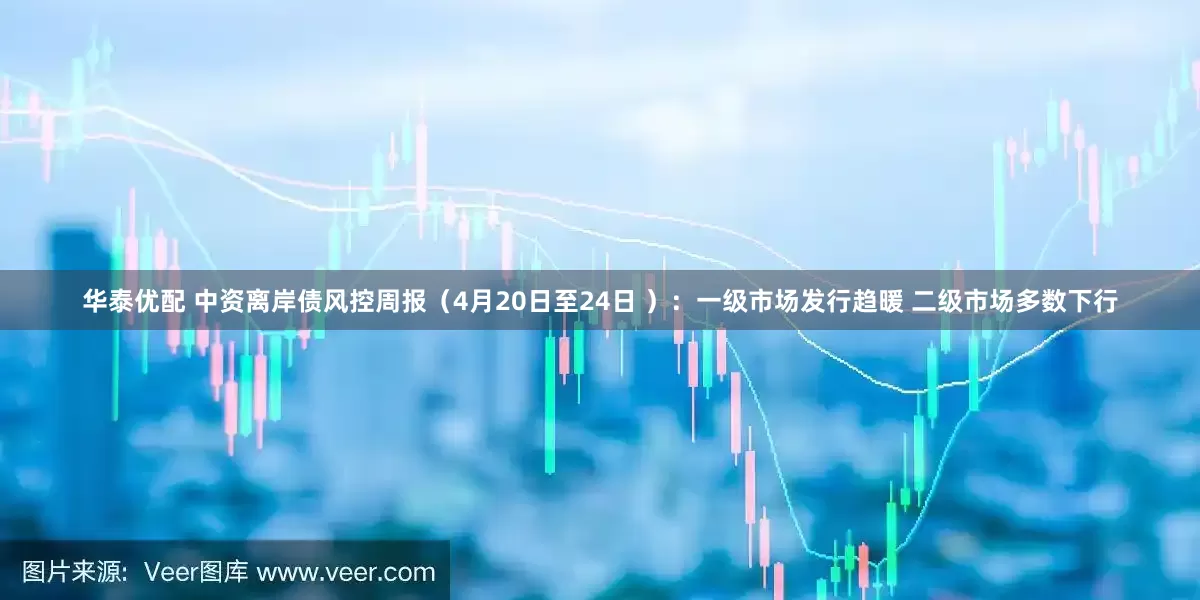 华泰优配 中资离岸债风控周报（4月20日至24日 ）：一级市场发行趋暖 二级市场多数下行