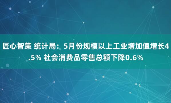 匠心智策 统计局：5月份规模以上工业增加值增长4.5% 社会消费品零售总额下降0.6%
